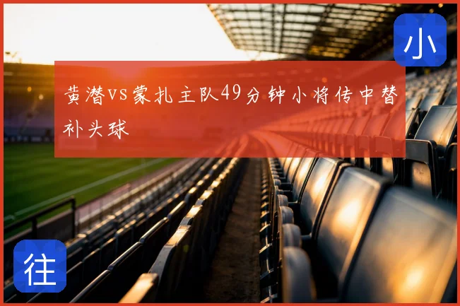 黄潜vs蒙扎主队49分钟小将传中替补头球